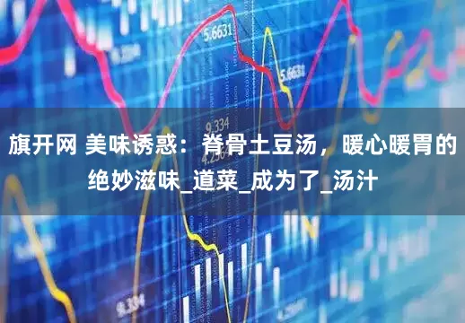 旗开网 美味诱惑：脊骨土豆汤，暖心暖胃的绝妙滋味_道菜_成为了_汤汁
