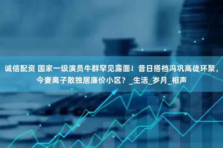诚信配资 国家一级演员牛群罕见露面！昔日搭档冯巩高徒环聚，今妻离子散独居廉价小区？_生活_岁月_相声