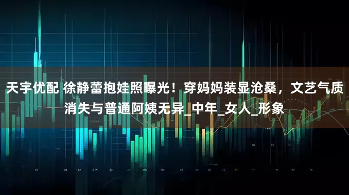 天宇优配 徐静蕾抱娃照曝光！穿妈妈装显沧桑，文艺气质消失与普通阿姨无异_中年_女人_形象