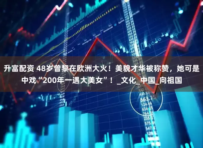 升富配资 48岁曾黎在欧洲大火！美貌才华被称赞，她可是中戏“200年一遇大美女”！_文化_中国_向祖国