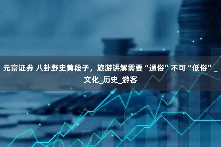元富证券 八卦野史黄段子，旅游讲解需要“通俗”不可“低俗”_文化_历史_游客