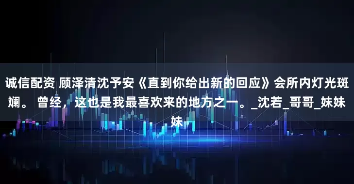 诚信配资 顾泽清沈予安《直到你给出新的回应》会所内灯光斑斓。 曾经，这也是我最喜欢来的地方之一。_沈若_哥哥_妹妹