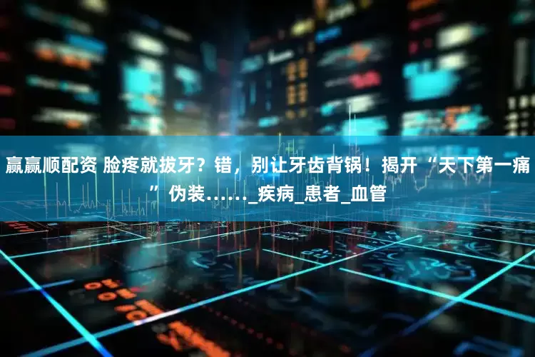 赢赢顺配资 脸疼就拔牙？错，别让牙齿背锅！揭开 “天下第一痛” 伪装……_疾病_患者_血管