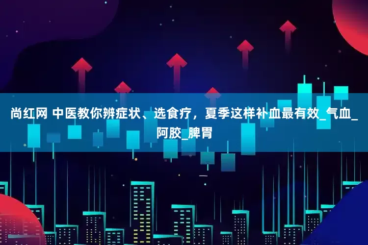 尚红网 中医教你辨症状、选食疗，夏季这样补血最有效_气血_阿胶_脾胃