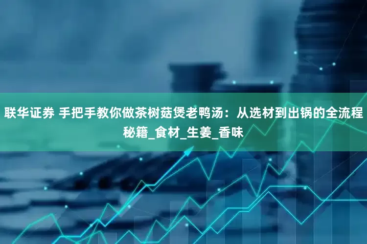 联华证券 手把手教你做茶树菇煲老鸭汤：从选材到出锅的全流程秘籍_食材_生姜_香味