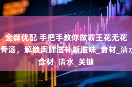 金御优配 手把手教你做霸王花无花果煲龙骨汤，解锁润肺滋补新滋味_食材_清水_关键