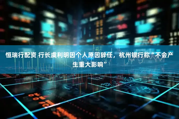 恒瑞行配资 行长虞利明因个人原因辞任，杭州银行称“不会产生重大影响”