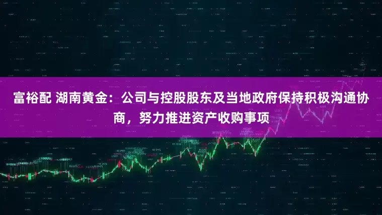 富裕配 湖南黄金：公司与控股股东及当地政府保持积极沟通协商，努力推进资产收购事项