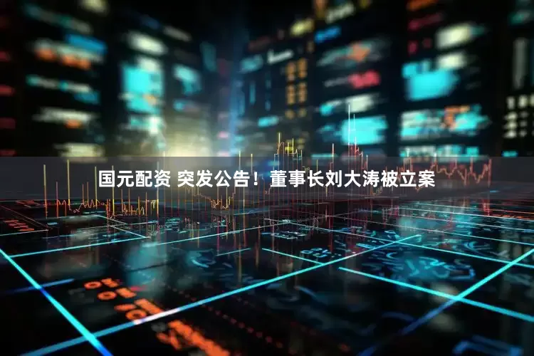国元配资 突发公告！董事长刘大涛被立案