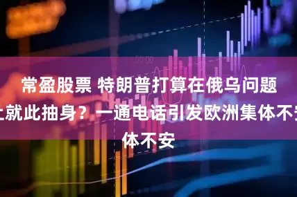 常盈股票 特朗普打算在俄乌问题上就此抽身？一通电话引发欧洲集体不安