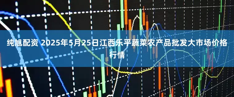 纯旭配资 2025年5月25日江西乐平蔬菜农产品批发大市场价格行情