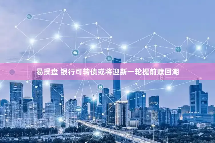 易操盘 银行可转债或将迎新一轮提前赎回潮
