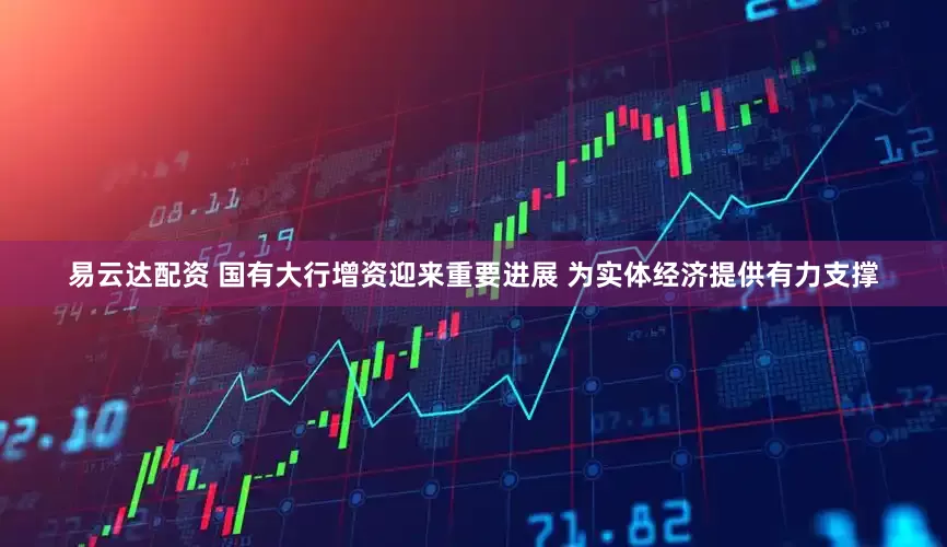 易云达配资 国有大行增资迎来重要进展 为实体经济提供有力支撑