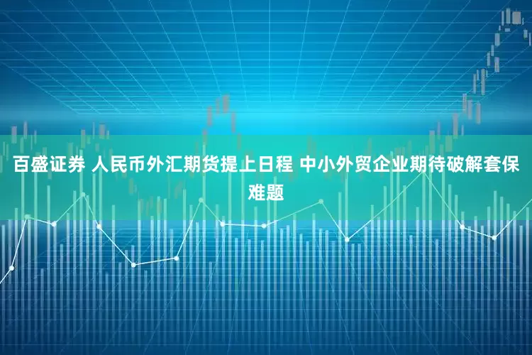 百盛证券 人民币外汇期货提上日程 中小外贸企业期待破解套保难题