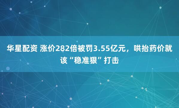 华星配资 涨价282倍被罚3.55亿元，哄抬药价就该“稳准狠”打击