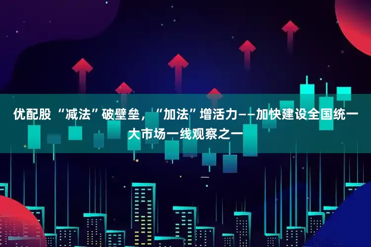 优配股 “减法”破壁垒，“加法”增活力——加快建设全国统一大市场一线观察之一