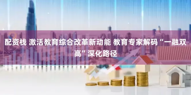 配资栈 激活教育综合改革新动能 教育专家解码“一融双高”深化路径