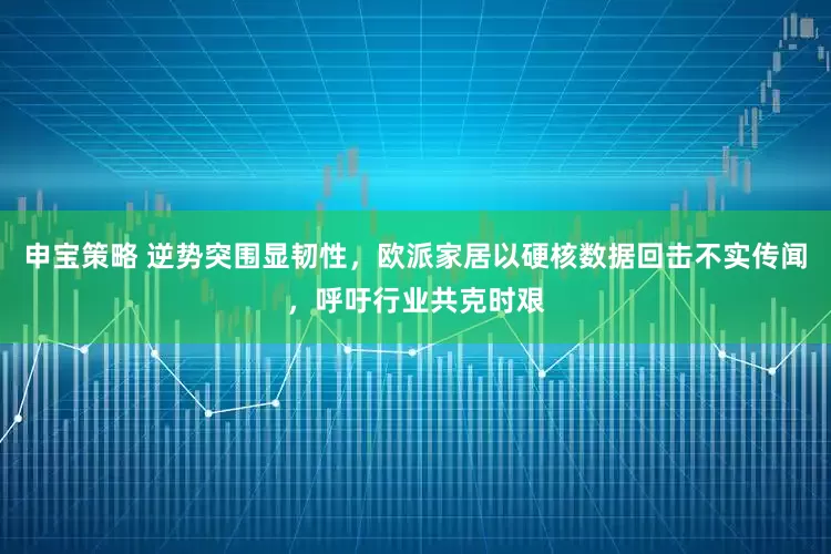 申宝策略 逆势突围显韧性，欧派家居以硬核数据回击不实传闻，呼吁行业共克时艰