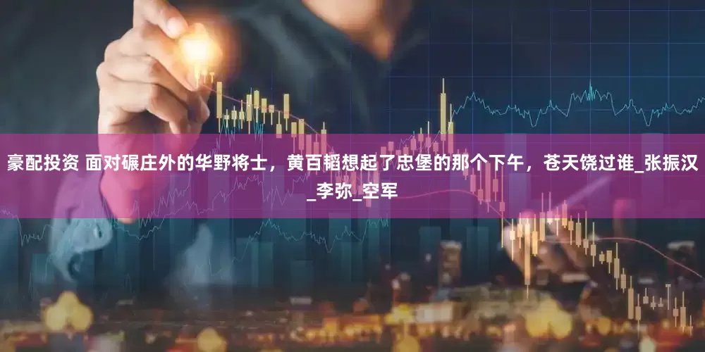 豪配投资 面对碾庄外的华野将士，黄百韬想起了忠堡的那个下午，苍天饶过谁_张振汉_李弥_空军
