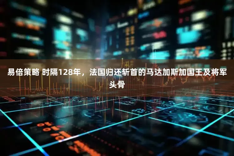 易倍策略 时隔128年，法国归还斩首的马达加斯加国王及将军头骨
