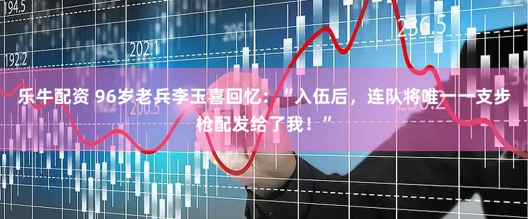 乐牛配资 96岁老兵李玉喜回忆：“入伍后，连队将唯一一支步枪配发给了我！”