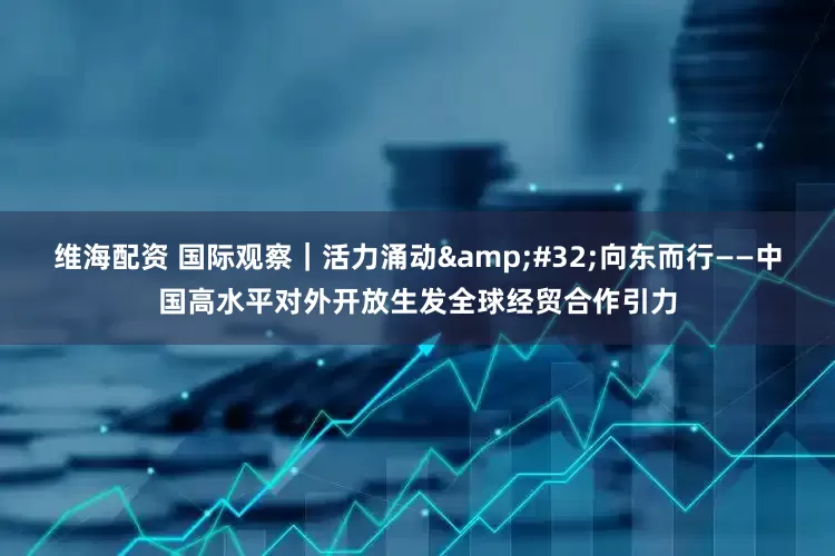 维海配资 国际观察｜活力涌动&#32;向东而行——中国高水平对外开放生发全球经贸合作引力