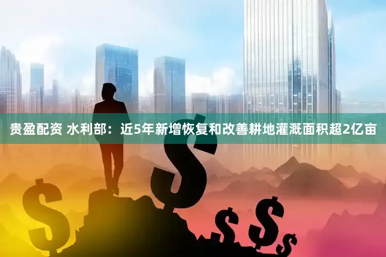 贵盈配资 水利部：近5年新增恢复和改善耕地灌溉面积超2亿亩