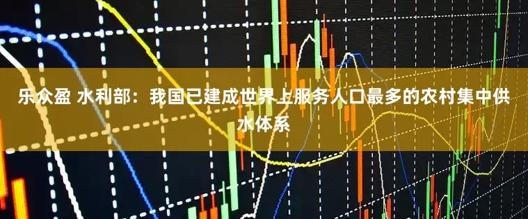 乐众盈 水利部：我国已建成世界上服务人口最多的农村集中供水体系