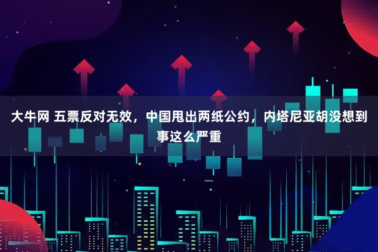 大牛网 五票反对无效，中国甩出两纸公约，内塔尼亚胡没想到事这么严重