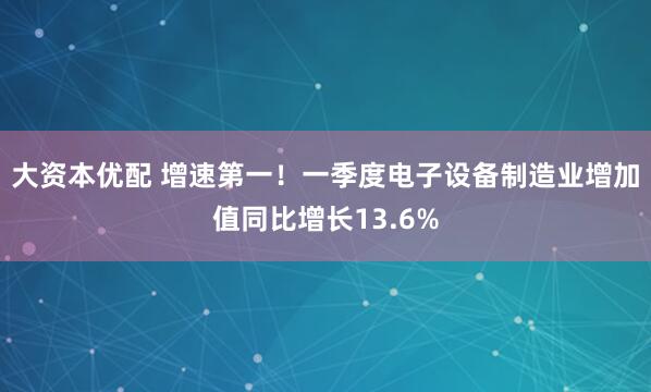 大资本优配 增速第一！一季度电子设备制造业增加值同比增长13.6%