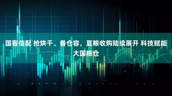 国客信配 抢烘干、备仓容，夏粮收购陆续展开 科技赋能大国粮仓