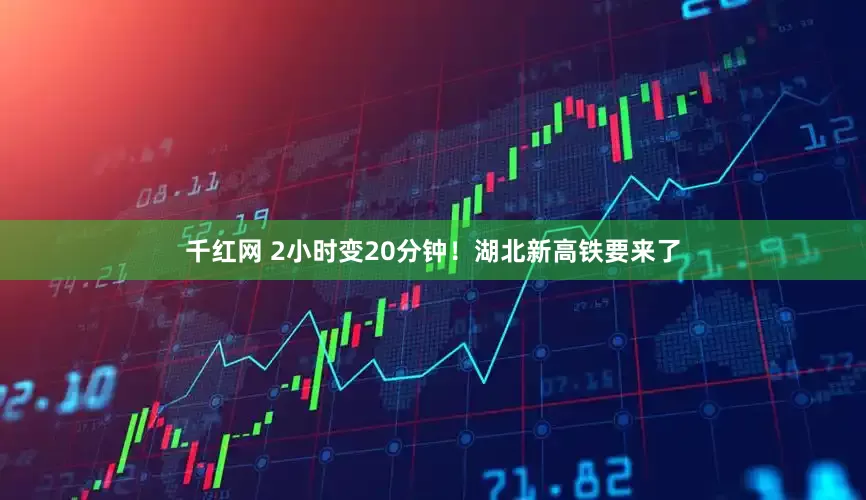 千红网 2小时变20分钟！湖北新高铁要来了